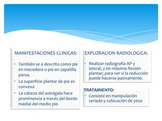 MANIFESTACIONES CLINICAS:          EXPLORACION RADIOLOGICA:

 También se a descrito como pie      Realizar radiografía AP y
 en mecedora o pie en zapatilla      lateral, y en máxima flexión
 persa.                              plantar; para ver si la reducción
                                     puede hacerse pasivamente.
 La superficie plantar de pie es
 convexa
                                   TRATAMIENTO:
 La cabeza del astrágalo hace
                                     Consiste en manipulación
 prominencia a través del borde      seriada y colocación de yeso
 medial del medio píe.
 