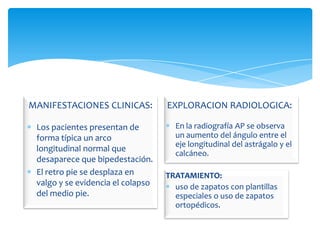 MANIFESTACIONES CLINICAS:          EXPLORACION RADIOLOGICA:

 Los pacientes presentan de          En la radiografía AP se observa
 forma típica un arco                un aumento del ángulo entre el
                                     eje longitudinal del astrágalo y el
 longitudinal normal que
                                     calcáneo.
 desaparece que bipedestación.
 El retro pie se desplaza en       TRATAMIENTO:
 valgo y se evidencia el colapso     uso de zapatos con plantillas
 del medio pie.                      especiales o uso de zapatos
                                     ortopédicos.
 