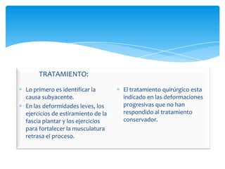 TRATAMIENTO:

Lo primero es identificar la       El tratamiento quirúrgico esta
causa subyacente.                  indicado en las deformaciones
En las deformidades leves, los     progresivas que no han
ejercicios de estiramiento de la   respondido al tratamiento
fascia plantar y los ejercicios    conservador.
para fortalecer la musculatura
retrasa el proceso.
 