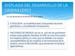 DISPLASIA DEL DESARROLLO DE LA
CADERA (DDC)
 Es una alteración en el desarrollo de la cadera


     ETIOLOGIA: es multifactorial, incluyendo factores
     genéticos, y el ambiente intrauterino.

     FACTORES DE RIESGO: en un 12- 33% de los pacientes
     existe antecedente familiar; la DDC es mas frecuente
     en mujeres (80%), se cree que es debido a la mayor
     susceptibilidad de las mujeres a las hormonas de la
     madre, como la RELAXINA, que aumentan la laxitud
     ligamentosa.
 