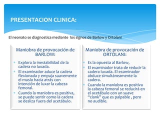 PRESENTACION CLINICA:

El neonato se diagnostica mediante los signos de Barlow y Ortolani


    Maniobra de provocación de              Maniobra de provocación de
            BARLOW:                                ORTOLANI:
     Explora la inestabilidad de la           Es la opuesta al Barlow,
     cadera no luxada.                        El examinador trata de reducir la
     El examinador aduce la cadera            cadera luxada. El examinador
     flexionada y empuja suavemente           abduce simultáneamente la
     el muslo hacia atrás con                 cadera.
     intención de luxar la cabeza             Cuando la maniobra es positiva
     femoral.                                 la cabeza femoral se reducirá en
     Cuando la maniobra es positiva,          el acetábulo con un suave
     se puede sentir como la cadera           “clank” que es palpable , pero
     se desliza fuera del acetábulo.          no audible.
 