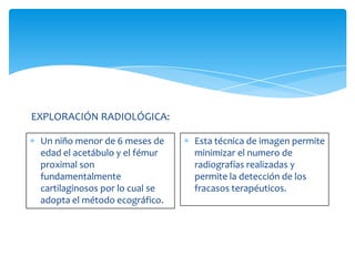EXPLORACIÓN RADIOLÓGICA:

 Un niño menor de 6 meses de     Esta técnica de imagen permite
 edad el acetábulo y el fémur    minimizar el numero de
 proximal son                    radiografías realizadas y
 fundamentalmente                permite la detección de los
 cartilaginosos por lo cual se   fracasos terapéuticos.
 adopta el método ecográfico.
 