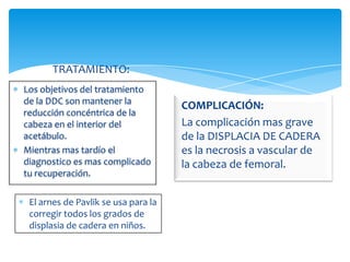 TRATAMIENTO:
Los objetivos del tratamiento
de la DDC son mantener la
                                     COMPLICACIÓN:
reducción concéntrica de la
cabeza en el interior del            La complicación mas grave
acetábulo.                           de la DISPLACIA DE CADERA
Mientras mas tardío el               es la necrosis a vascular de
diagnostico es mas complicado        la cabeza de femoral.
tu recuperación.

 El arnes de Pavlik se usa para la
 corregir todos los grados de
 displasia de cadera en niños.
 