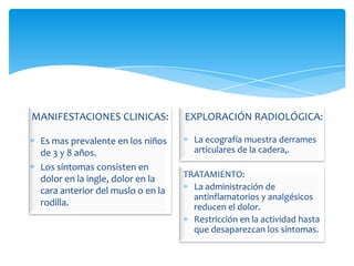 MANIFESTACIONES CLINICAS:          EXPLORACIÓN RADIOLÓGICA:

 Es mas prevalente en los niños      La ecografía muestra derrames
 de 3 y 8 años.                      articulares de la cadera,.
 Los síntomas consisten en
 dolor en la ingle, dolor en la    TRATAMIENTO:
 cara anterior del muslo o en la     La administración de
                                     antinflamatorios y analgésicos
 rodilla.                            reducen el dolor.
                                     Restricción en la actividad hasta
                                     que desaparezcan los síntomas.
 