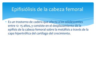 Epifisiólisis de la cabeza femoral

Es un trastorno de cadera que afecta a los adolescentes
entre 12- 15 años, y consiste en el desplazamiento de la
epífisis de la cabeza femoral sobre la metáfisis a través de la
capa hipertrófica del cartílago del crecimiento.
 