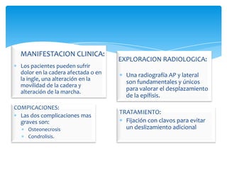 MANIFESTACION CLINICA:
                                     EXPLORACION RADIOLOGICA:
  Los pacientes pueden sufrir
  dolor en la cadera afectada o en     Una radiografía AP y lateral
  la ingle, una alteración en la
                                       son fundamentales y únicos
  movilidad de la cadera y
  alteración de la marcha.
                                       para valorar el desplazamiento
                                       de la epífisis.
COMPICACIONES:
                                     TRATAMIENTO:
  Las dos complicaciones mas
  graves son:                          Fijación con clavos para evitar
     Osteonecrosis                     un deslizamiento adicional
     Condrolisis.
 