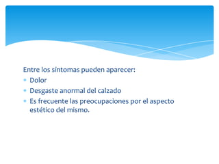 Entre los síntomas pueden aparecer:
  Dolor
  Desgaste anormal del calzado
  Es frecuente las preocupaciones por el aspecto
  estético del mismo.
 