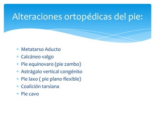 Alteraciones ortopédicas del pie:


  Metatarso Aducto
  Calcáneo valgo
  Pie equinovaro (pie zambo)
  Astrágalo vertical congénito
  Pie laxo ( pie plano flexible)
  Coalición tarsiana
  Pie cavo
 