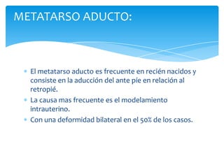 METATARSO ADUCTO:



  El metatarso aducto es frecuente en recién nacidos y
  consiste en la aducción del ante píe en relación al
  retropié.
  La causa mas frecuente es el modelamiento
  intrauterino.
  Con una deformidad bilateral en el 50% de los casos.
 
