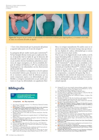 bles y se corrigen manualmente. En ambos casos no se
precisa tratamiento. Al mismo tiempo, hay que descar-
tar una displasia de cadera, enfermedad que se asocia
con gran frecuencia al pie zambo.
Una vez que se ha diagnosticado un pie zambo, y con la
mayor brevedad posible, se remitirá a un servicio de or-
topedia pediátrica para su tratamiento inmediato, de-
pendiendo de la precocidad del mismo el éxito alcanza-
do. El tratamiento27 empleado en la actualidad, en los
servicios especializados de ortopedia infantil, es el pre-
conizado por el profesor Ponseti24,27, mediante manipu-
laciones y yesos seriados, con una mínima cirugía del
tendón de Aquiles, una vez que se han corregido todos
sus componentes, a excepción del equino (fig. 16a-c).
La finalidad de este método de tratamiento es la de re-
ducir las deformidades para que el pie sea funcional, in-
doloro, plantígrado con buena movilidad y no precise
calzado especial.
– Cavo: viene determinado por la pronación del primer
y segundo radios junto con el varo de retropié 24.
La patogenia del pie zambo suscita gran controversia25.
Se han barajado diversas teorías para su explicación: fre-
no al desarrollo fetal (se habla de que la detención del
desarrollo fetal a partir del primer trimestre determina
un pie zambo); factores hereditarios; plasmáticos; mecá-
nicos; de origen neurogénico, etc. En la actualidad, des-
pués de trabajos de Fukuhara et al26, las consideraciones
etiopatogénicas van afianzándose con las observaciones
del desarrollo fetal.
A la hora de establecer su diagnóstico se ha de explorar
la extremidad inferior, para descartar: la no existencia
de un metatarso adductus (fácil de diferenciar por no
existir componente equino y sus deformidades ser muy
flexibles y corregirse manualmente); un pie zambo pos-
tural, en el que las deformidades son igualmente flexi-
258 An Pediatr Contin. 2006;4(4):251-8
VENTANA A OTRAS ESPECIALIDADES
Deformidades del pie
J. Muñoz
Figura 16. Imágenes de pies zambos: a) deformidades; b) tratamiento mediante yesos inguinopédicos, y c) resultado a los 4 años
de edad, tras tenotomía del talón de Aquiles.
12. Schnepp JU. Le pie creux essentiel, anatomoclinique, méthodes et indica-
tions thérapeutiques. Cahiers d’Enseignement de la SOFCOT n.º 10. Pa-
ris: Expansion Scientifique Française; 1979. p. 73-92.
13. Rose GK. Flat feet in children. Bri Med J. 1990;301:1330-1.
14. González Moran G, Epeldegui T. Clinical diagnosis of flat foot. Riv Ital
Ortop Traumatolog Pediatr. 1997;13 Suppl 1:43-7.
15. Giannestras NJ. Recognition and treatment of flatfeet in infancy. Clin
Orthop. 1970;70:10-29.
16. Basmajian JV, Stecko E. The role of muscles in arch support of the foot.
An electromyograph study. Bone Joint Sug. 1963;45A:1184-90.
17. Coll Boch MD. Estudio evolutivo del pie plano infantil [tesis doctoral].
Barcelona: Universidad de Barcelona; 1998.
18. ••Wenger DR, Mauldin D, Speck C, Morgan D, Lieber RI. Corrective
shoes and inserts as traetement for flexible flatfoot in infant and children. J
Bone Joint Surg. 1989;71A:800-10.
19. Rao UB, Josepth B. The influence of footwear on the prevalence of flat fo-
ot. A survey of 2300 children. J Bone Joint Surg. 1992;74B:525-7.
20. Kite JH. Congenital metarsus varus. J Bone Joint Surg. 1967;49-A:388-97.
21. Ponseti IV, Becker JR. Congenital metatarsus adductus; the result of treate-
ment. J Bone Joint Surg. 1966;48-A:702-11.
22. Taussig G, Pillard D. Le metatarsus varus congenital. Valeur du traitement
orthopedique et place de la chirurgie. Rev Chir Orthop. 1983;69:29-46.
23. Wynne DR. Family studies and the causa of congenital clubfoot: talipes
equinovarus, talipes calcaneo valgus and metatarsus varus. J Bone Joint
Surg. 1964;46B:445-63.
24. ••Ponseti IV. Congenital club foot. Oxford, New York: Oxford Medical
Publications; 1996.
25. Ponseti IV, Campos J. Observations on pathogenesis and treatment of con-
genital club foot. Clin Orthop. 1972;84:59-60.
26. ••Fukuhara K, Schollmeier C, Uhthoff K.The pathogenesis of clubfoot.
A histomorphometric and inmunohistochemical study of fetuses. J Bone
Joint Surg. 1984;76B:450-63.
27. •Dobbs MB, Morcuende JA, Gurnett CA, et al. Treatment of idiopatic
clubfoot: and historical review. Iowa Orthop J. 2000;10:20-59.
•Importante •• Muy importante
1. Orts Llorca F. Anatomía humana. 2.ª ed. Barcelona: Editorial Científico
Médica; 1959. p. 414-28.
2. ••Epeldegui T. Relación anatomofuncional del tarso con las variaciones
morfológicas del antepié. Madrid:Vicente Editores; 1995. p. 53-64.
3. Root ML, Orien WP, Weed JH, Hugues RJ. Exploración biomecánica del
pie. Madrid: Ortocen Editores; 1991. p. 4-43.
4. Manter J. Movements of de subtler and transverse tarsal Joints. Anat Rec.
1941;80:397-410.
5. Minguella J. Conceptos básicos de ortopedia infantil. 2.ª ed. Madrid: Ergon;
2001. p. 18-27.
6. Staheli LT. Fundamentals of pediatric orthopedics. 2nd ed. New York: Lip-
pincott Raven Publishers; 1998. p. 41-54.
7. ••Mosca VS. The child’s foot: principles of management. J Pediatr Ort-
hop. 1998;18:281-3.
8. Evans D. Calcaneo-valgus deformity. J Bone Joint Surg. 1975;57B:270-8.
9. Samilson RL, Dillin W. Cavus, cavovarus and calcaneocavus. An update.
Clin Orthop. 1983;177:125-32.
10. Hamanishi C. Congenital vertical talus: clasification with 69 cases and new
measurement system. J Pediatr Orthop. 1984;4:318 -26.
11. Gage JR. The treatment of the foot deformities in cerebral palsy. En: Epel-
degui T, editor. Pie neurológico infantil. Madrid: Vicente A; 1997. p. 121-5.
Bibliografía
a b c
10_Ventana.qxd 3/7/06 09:13 Página 258
Documento descargado de http://www.apcontinuada.com el 21/04/2014. Copia para uso personal, se prohíbe la transmisión de este documento por cualquier medio o formato.
 