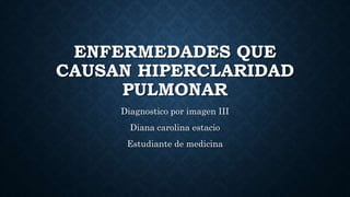 ENFERMEDADES QUE
CAUSAN HIPERCLARIDAD
PULMONAR
Diagnostico por imagen III
Diana carolina estacio
Estudiante de medicina
 