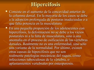 Hipercifosis
Hipercifosis
 Consiste en el aumento de la concavidad anterior de
Consiste en el aumento de la concavidad anterior de
la columna dorsal. En la mayoría de los casos se debe
la columna dorsal. En la mayoría de los casos se debe
a la adopción prolongada de posturas inadecuadas o a
a la adopción prolongada de posturas inadecuadas o a
que falta potencia en la musculatura
que falta potencia en la musculatura
 En una pequeña proporción de los adolescentes con
En una pequeña proporción de los adolescentes con
hipercifosis, la deformación no se debe a los vicios
hipercifosis, la deformación no se debe a los vicios
posturales ni a la falta de musculatura, sino a una
posturales ni a la falta de musculatura, sino a una
anomalía en el proceso de osificación de las vértebras
anomalía en el proceso de osificación de las vértebras
dorsales. Realmente no es una enfermedad, sino sólo
dorsales. Realmente no es una enfermedad, sino sólo
una variante de la normalidad. Por último, existen
una variante de la normalidad. Por último, existen
otras causas de hipercifosis que no son
otras causas de hipercifosis que no son
realmente patologías mecánicas del raquis, como
realmente patologías mecánicas del raquis, como
infecciones tuberculosas de la vértebra, o
infecciones tuberculosas de la vértebra, o
aplastamientos vertebrales por osteoporosis.
aplastamientos vertebrales por osteoporosis.
 