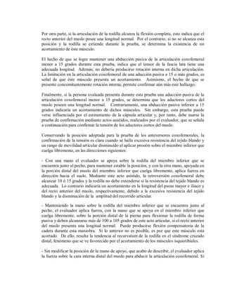 Por otra parte, si la articulación de la rodilla alcanza la flexión completa, esto indica que el
recto anterior del muslo posee una longitud normal. Por el contrario, si no se alcanza esta
posición y la rodilla se extiende durante la prueba, se determina la existencia de un
acortamiento de éste músculo.
El hecho de que se logre mantener una abducción pasiva de la articulación coxofemoral
menor a 15 grados durante esta prueba, indica que el tensor de la fascia lata tiene una
adecuada longitud. Además, no debería producirse rotación interna en dicha articulación.
La limitación en la articulación coxofemoral de una aducción pasiva a 15 o más grados, es
señal de que éste músculo presenta un acortamiento. Asimismo, el hecho de que se
presente concomitantemente rotación interna, permite confirmar aún más este hallazgo.
Finalmente, si la persona evaluada presenta durante esta prueba una aducción pasiva de la
articulación coxofemoral menor a 15 grados, se determina que los aductores cortos del
muslo poseen una longitud normal. Contrariamente, una abducción pasiva inferior a 15
grados indicaría un acortamiento de dichos músculos. Sin embargo, esta prueba puede
verse influenciada por el estiramiento de la cápsula articular y, por tanto, debe usarse la
prueba de confirmación mediante actos asistidos, realizados por el evaluador, que se señala
a continuación para confirmar la tensión de los aductores cortos del muslo.
Conservando la posición adoptada para la prueba de los anteversores coxofemorales, la
confirmación de la tensión es clara cuando se halla excesiva resistencia del tejido blando y
un rango de movilidad articular disminuido al aplicar presión sobre el miembro inferior que
cuelga libremente, en las direcciones siguientes:
- Con una mano el evaluador se apoya sobre la rodilla del miembro inferior que se
encuentra junto al pecho, para mantener estable la posición, y con la otra mano, apoyada en
la porción distal del muslo del miembro inferior que cuelga libremente, aplica fuerza en
dirección hacia el suelo. Mediante este acto asistido, la retroversión coxofemoral debe
alcanzar 10 ó 15 grados y la rodilla no debe extenderse si la resistencia del tejido blando es
adecuada. Lo contrario indicaría un acortamiento en la longitud del psoas mayor e iliaco y
del recto anterior del muslo, respectivamente, debido a la excesiva resistencia del tejido
blando y la disminución de la amplitud del recorrido articular.
- Manteniendo la mano sobre la rodilla del miembro inferior que se encuentra junto al
pecho, el evaluador aplica fuerza, con la mano que se apoya en el miembro inferior que
cuelga libremente, sobre la porción distal de la pierna para flexionar la rodilla de forma
pasiva y deben alcanzarse más de 100 a 105 grados de este acto articular, si el recto anterior
del muslo presenta una longitud normal. Puede producirse flexión compensatoria de la
cadera durante esta maniobra. Si lo anterior no es posible, es por que este músculo esta
acortado. De ello, resulta la tendencia al recurvatum de la rodilla en el síndrome cruzado
distal, fenómeno que se ve favorecido por el acortamiento de los músculos isquiotibiales.
- Sin modificar la posición de la mano de apoyo, que acabo de describir, el evaluador aplica
la fuerza sobre la cara interna distal del muslo para abducir la articulación coxofemoral. Si

 