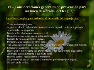 VI.- Consideraciones generales de prevención para   un buen desarrollo  del lenguaje. Algunas estrategias para estimular el desarrollo del lenguaje oral: - Tener variados juguetes. - Jugar con el niño hablándole constantemente dejando un tiempo para dar oportunidad de respuesta. - Nombrar los objetos más cercanos a él. - Describir las acciones que se están realizando con él. - Sacarlo de paseo a distintos lugares. - Permitirle que juegue con otros niños. - Ver videos de su interés y comentarlos, contarle cuentos y escuchar música. - Enseñarles canciones, poesías, rimas y trabalenguas. - Hacer que el niño cuente sus experiencias y dar tiempo para escucharlo. - Animarlo constantemente a que haga cosas. - Hacerle cariño, regalonearlo y premiarlo. - No permitir el uso del chupete y mamadera por tiempo prolongado. - No caer en la crítica. 