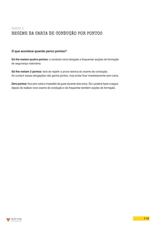 // 12
PARTE I
REGIME DA CARTA DE CONDUÇÃO POR PONTOS
O que acontece quando perco pontos?
Só lhe restam quatro pontos: o condutor será obrigado a frequentar acções de formação
de segurança rodoviária.
Só lhe restam 2 pontos: terá de repetir a prova teórica do exame de condução.
Ao cumprir essas obrigações não ganha pontos, mas evitar ficar imediatamente sem carta.
Zero pontos: fica sem carta e impedido de guiar durante dois anos. Só o poderá fazer a seguir,
depois de realizar novo exame de condução e de frequentar também acções de formação.
 