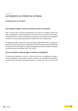 // 20
PARTE II
ALTERAÇÕES AO CÓDIGO DA ESTRADA
Pagamentos de Coimas
Sou obrigado a pagar a multa no momento em que sou autuado?
Não, mas pode fazer uma parte de pagamento, sem quem isso implique assunção de
culpa. O pagamento do valor equivalente ao mínimo da coima, nas primeiras 48h após a
notificação do auto, é sempre considerado como depósito, convertendo-se em pagamento
voluntário se no prazo para apresentação da defesa esta não for apresentada.
Se apresentar defesa, esta será sempre apreciada independentemente do pagamento
voluntário da coima. Se não houver condenação no âmbito do processo contra-ordenacional,
as taxas que tenham sido pagas na sequência de bloqueamento e/ou remoção e/ou depósito
de veículos devem ser devolvidas. (Art.º 173.º do CE)
Em que situações é possível pagar as multas em prestações?
Os polícias são obrigados a informar o condutor de que tem a possibilidade de pagar a
coima em prestações, quando esta for superior a 204 euros. As prestações não deverão ter
um valor inferior a 50 euros e não podem exceder os 12 meses. (N.º 1 do art.º 183.º do CE)
 