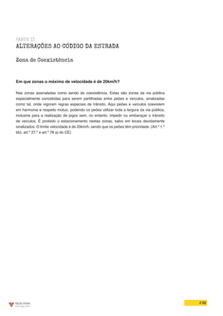 // 22
PARTE II
ALTERAÇÕES AO CÓDIGO DA ESTRADA
Zona de Coexistência
Em que zonas o máximo de velocidade é de 20km/h?
Nas zonas assinaladas como sendo de coexistência. Estas são zonas da via pública
especialmente concebidas para serem partilhadas entre peões e veículos, sinalizadas
como tal, onde vigoram regras especiais de trânsito. Aqui peões e veículos coexistem
em harmonia e respeito mútuo, podendo os peões utilizar toda a largura da via pública,
inclusive para a realização de jogos sem, no entanto, impedir ou embaraçar o trânsito
de veículos. É proibido o estacionamento nestas zonas, salvo em locais devidamente
sinalizados. O limite velocidade é de 20km/h, sendo que os peões têm prioridade. (Art.º 1.º
bb), art.º 27.º e art.º 78 a) do CE)
 