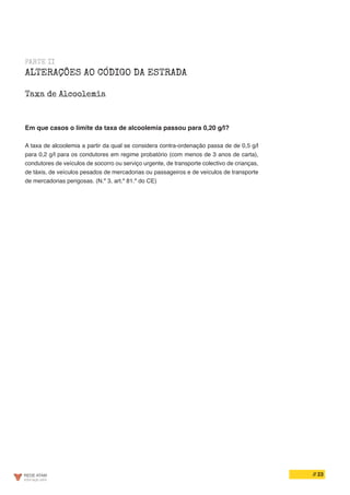 // 23
PARTE II
ALTERAÇÕES AO CÓDIGO DA ESTRADA
Taxa de Alcoolemia
Em que casos o limite da taxa de alcoolemia passou para 0,20 g/l?
A taxa de alcoolemia a partir da qual se considera contra-ordenação passa de de 0,5 g/l
para 0,2 g/l para os condutores em regime probatório (com menos de 3 anos de carta),
condutores de veículos de socorro ou serviço urgente, de transporte colectivo de crianças,
de táxis, de veículos pesados de mercadorias ou passageiros e de veículos de transporte
de mercadorias perigosas. (N.º 3, art.º 81.º do CE)
 