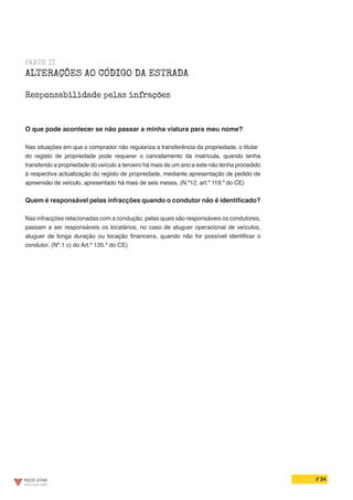 // 24
PARTE II
ALTERAÇÕES AO CÓDIGO DA ESTRADA
Responsabilidade pelas infrações
O que pode acontecer se não passar a minha viatura para meu nome?
Nas situações em que o comprador não regulariza a transferência da propriedade, o titular
do registo de propriedade pode requerer o cancelamento da matrícula, quando tenha
transferido a propriedade do veículo a terceiro há mais de um ano e este não tenha procedido
à respectiva actualização do registo de propriedade, mediante apresentação de pedido de
apreensão de veículo, apresentado há mais de seis meses. (N.º12, art.º 119.º do CE)
Quem é responsável pelas infracções quando o condutor não é identificado?
Nas infracções relacionadas com a condução, pelas quais são responsáveis os condutores,
passam a ser responsáveis os locatários, no caso de aluguer operacional de veículos,
aluguer de longa duração ou locação financeira, quando não for possível identificar o
condutor. (Nº.1 c) do Art.º 135.º do CE)
 