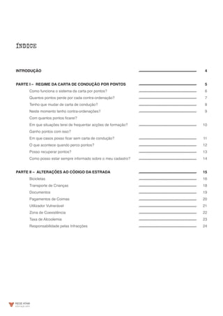 ÍNDICE
INTRODUÇÃO
PARTE I – REGIME DA CARTA DE CONDUÇÃO POR PONTOS
	 Como funciona o sistema da carta por pontos?
	 Quantos pontos perde por cada contra-ordenação?
	 Tenho que mudar de carta de condução?
	 Neste momento tenho contra-ordenações?
	 Com quantos pontos ficarei?
	 Em que situações terei de frequentar acções de formação?
	 Ganho pontos com isso?
	 Em que casos posso ficar sem carta de condução?
	 O que acontece quando perco pontos?
	 Posso recuperar pontos?
	 Como posso estar sempre informado sobre o meu cadastro?
PARTE II – ALTERAÇÕES AO CÓDIGO DA ESTRADA
	 Bicicletas
	 Transporte de Crianças
	Documentos
	 Pagamentos de Coimas
	 Utilizador Vulnerável
	 Zona de Coexistência
	 Taxa de Alcoolemia
	 Responsabilidade pelas Infracções
4
5
6
7
8
	9
10
11
12
13
14
15
16
18
19
20
21
22
23
24
 