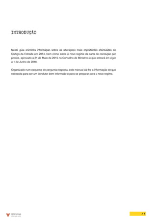 // 4
INTRODUÇÃO
Neste guia encontra informação sobre as alterações mais importantes efectuadas ao
Código da Estrada em 2014, bem como sobre o novo regime da carta de condução por
pontos, aprovado a 21 de Maio de 2015 no Conselho de Ministros e que entrará em vigor
a 1 de Junho de 2016.
Organizado num esquema de pergunta resposta, este manual dá-lhe a informação de que
necessita para ser um condutor bem informado e para se preparar para o novo regime.
 