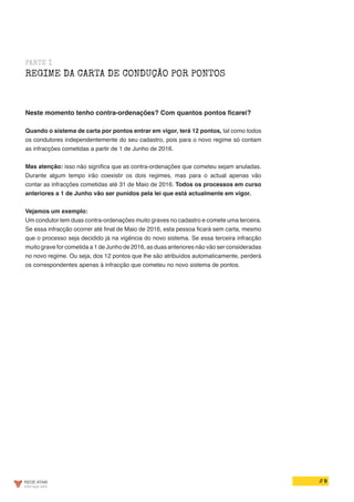 // 9
PARTE I
REGIME DA CARTA DE CONDUÇÃO POR PONTOS
Neste momento tenho contra-ordenações? Com quantos pontos ficarei?
Quando o sistema de carta por pontos entrar em vigor, terá 12 pontos, tal como todos
os condutores independentemente do seu cadastro, pois para o novo regime só contam
as infracções cometidas a partir de 1 de Junho de 2016.
Mas atenção: isso não significa que as contra-ordenações que cometeu sejam anuladas.
Durante algum tempo irão coexistir os dois regimes, mas para o actual apenas vão
contar as infracções cometidas até 31 de Maio de 2016. Todos os processos em curso
anteriores a 1 de Junho vão ser punidos pela lei que está actualmente em vigor.
Vejamos um exemplo:
Um condutor tem duas contra-ordenações muito graves no cadastro e comete uma terceira.
Se essa infracção ocorrer até final de Maio de 2016, esta pessoa ficará sem carta, mesmo
que o processo seja decidido já na vigência do novo sistema. Se essa terceira infracção
muito grave for cometida a 1 de Junho de 2016, as duas anteriores não vão ser consideradas
no novo regime. Ou seja, dos 12 pontos que lhe são atribuídos automaticamente, perderá
os correspondentes apenas à infracção que cometeu no novo sistema de pontos.
 