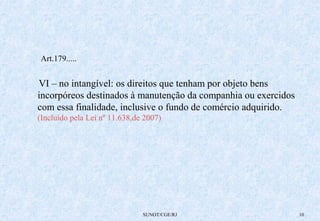 SUNOT/CGE/RJ 10 
Art.179..... 
VI – no intangível: os direitos que tenham por objeto bens 
incorpóreos destinados à manutenção da companhia ou exercidos 
com essa finalidade, inclusive o fundo de comércio adquirido. 
(Incluído pela Lei nº 11.638,de 2007) 
 
