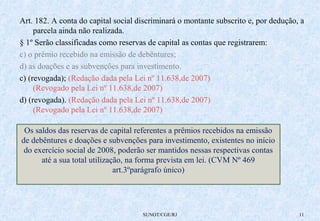 Art. 182. A conta do capital social discriminará o montante subscrito e, por dedução, a 
SUNOT/CGE/RJ 11 
parcela ainda não realizada. 
§ 1º Serão classificadas como reservas de capital as contas que registrarem: 
c) o prêmio recebido na emissão de debêntures; 
d) as doações e as subvenções para investimento. 
c) (revogada); (Redação dada pela Lei nº 11.638,de 2007) 
(Revogado pela Lei nº 11.638,de 2007) 
d) (revogada). (Redação dada pela Lei nº 11.638,de 2007) 
(Revogado pela Lei nº 11.638,de 2007) 
Os saldos das reservas de capital referentes a prêmios recebidos na emissão 
de debêntures e doações e subvenções para investimento, existentes no início 
do exercício social de 2008, poderão ser mantidos nessas respectivas contas 
até a sua total utilização, na forma prevista em lei. (CVM Nº 469 
art.3ºparágrafo único) 
 