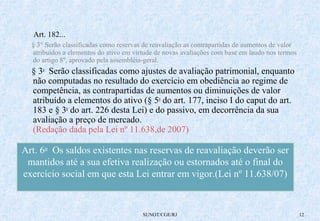 Art. 182... 
§ 3° Serão classificadas como reservas de reavaliação as contrapartidas de aumentos de valor 
atribuídos a elementos do ativo em virtude de novas avaliações com base em laudo nos termos 
do artigo 8º, aprovado pela assembléia-geral. 
§ 3o Serão classificadas como ajustes de avaliação patrimonial, enquanto 
não computadas no resultado do exercício em obediência ao regime de 
competência, as contrapartidas de aumentos ou diminuições de valor 
atribuído a elementos do ativo (§ 5o do art. 177, inciso I do caput do art. 
183 e § 3o do art. 226 desta Lei) e do passivo, em decorrência da sua 
avaliação a preço de mercado. 
(Redação dada pela Lei nº 11.638,de 2007) 
Art. 6o Os saldos existentes nas reservas de reavaliação deverão ser 
mantidos até a sua efetiva realização ou estornados até o final do 
exercício social em que esta Lei entrar em vigor.(Lei nº 11.638/07) 
SUNOT/CGE/RJ 12 
 