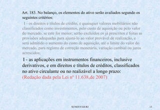 Art. 183. No balanço, os elementos do ativo serão avaliados segundo os 
seguintes critérios: 
I - os direitos e títulos de crédito, e quaisquer valores mobiliários não 
classificados como investimentos, pelo custo de aquisição ou pelo valor 
do mercado, se este for menor; serão excluídos os já prescritos e feitas as 
provisões adequadas para ajustá-lo ao valor provável de realização, e 
será admitido o aumento do custo de aquisição, até o limite do valor do 
mercado, para registro de correção monetária, variação cambial ou juros 
acrescidos; 
I - as aplicações em instrumentos financeiros, inclusive 
derivativos, e em direitos e títulos de créditos, classificados 
no ativo circulante ou no realizável a longo prazo: 
(Redação dada pela Lei nº 11.638,de 2007) 
SUNOT/CGE/RJ 13 
 