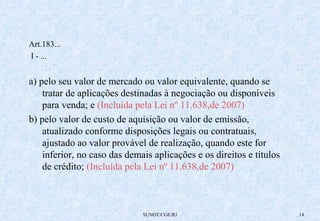 SUNOT/CGE/RJ 14 
Art.183... 
I - ... 
a) pelo seu valor de mercado ou valor equivalente, quando se 
tratar de aplicações destinadas à negociação ou disponíveis 
para venda; e (Incluída pela Lei nº 11.638,de 2007) 
b) pelo valor de custo de aquisição ou valor de emissão, 
atualizado conforme disposições legais ou contratuais, 
ajustado ao valor provável de realização, quando este for 
inferior, no caso das demais aplicações e os direitos e títulos 
de crédito; (Incluída pela Lei nº 11.638,de 2007) 
 