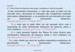 Art.183... 
§ 1º Para efeitos do disposto neste artigo, considera-se valor de mercado: 
d) dos instrumentos financeiros, o valor que pode se obter em um 
mercado ativo, decorrente de transação não compulsória realizada 
entre partes independentes; e, na ausência de um mercado ativo para 
um determinado instrumento financeiro: 
(Incluída pela Lei nº 11.638,de 2007) 
1) o valor que se pode obter em um mercado ativo com a 
negociação de outro instrumento financeiro de natureza, prazo e 
risco similares; (Incluído pela Lei nº 11.638,de 2007) 
2) o valor presente líquido dos fluxos de caixa futuros para 
instrumentos financeiros de natureza, prazo e risco similares; ou 
(Incluído pela Lei nº 11.638,de 2007) 
3) o valor obtido por meio de modelos matemático-estatísticos de 
precificação de instrumentos financeiros. 
(Incluído pela Lei nº 11.638,de 2007 
SUNOT/CGE/RJ 16 
 