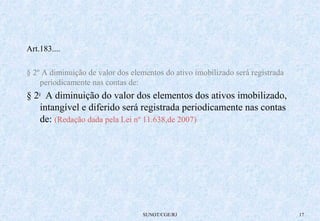SUNOT/CGE/RJ 17 
Art.183.... 
§ 2º A diminuição de valor dos elementos do ativo imobilizado será registrada 
periodicamente nas contas de: 
§ 2o A diminuição do valor dos elementos dos ativos imobilizado, 
intangível e diferido será registrada periodicamente nas contas 
de: (Redação dada pela Lei nº 11.638,de 2007) 
 