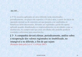SUNOT/CGE/RJ 18 
Art.183... 
§ 3º Os recursos aplicados no ativo diferido serão amortizados 
periodicamente, em prazo não superior a 10 (dez) anos, a partir do início da 
operação normal ou do exercício em que passem a ser usufruídos os 
benefícios deles decorrentes, devendo ser registrada a perda do capital 
aplicado quando abandonados os empreendimentos ou atividades a que se 
destinavam, ou comprovado que essas atividades não poderão produzir 
resultados suficientes para amortizá-los. 
§ 3o A companhia deverá efetuar, periodicamente, análise sobre 
a recuperação dos valores registrados no imobilizado, no 
intangível e no diferido, a fim de que sejam: 
(Redação dada pela Lei nº 11.638,de 2007) 
 