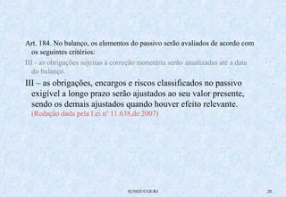 Art. 184. No balanço, os elementos do passivo serão avaliados de acordo com 
os seguintes critérios: 
III - as obrigações sujeitas à correção monetária serão atualizadas até a data 
do balanço. 
III – as obrigações, encargos e riscos classificados no passivo 
exigível a longo prazo serão ajustados ao seu valor presente, 
sendo os demais ajustados quando houver efeito relevante. 
(Redação dada pela Lei nº 11.638,de 2007) 
SUNOT/CGE/RJ 20 
 