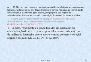 Art. 197. No exercício em que o montante do dividendo obrigatório, calculado nos 
termos do estatuto ou do art. 202, ultrapassar a parcela realizada do lucro líquido 
do exercício, a assembléia-geral poderá, por proposta dos órgãos de 
administração, destinar o excesso à constituição de reserva de lucros a realizar. 
II - o lucro, ganho ou rendimento em operações cujo prazo de realização 
financeira ocorra após o término do exercício social seguinte. 
(Incluído pela Lei nº 10.303, de 2001) 
II – o lucro, rendimento ou ganho líquidos em operações ou 
contabilização de ativo e passivo pelo valor de mercado, cujo prazo 
de realização financeira ocorra após o término do exercício social 
seguinte. (Redação dada pela Lei nº 11.638,de 2007) 
SUNOT/CGE/RJ 24 
 