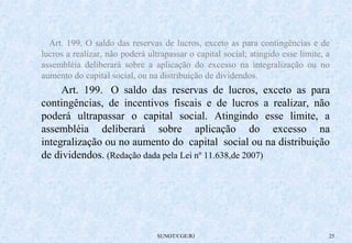 Art. 199. O saldo das reservas de lucros, exceto as para contingências e de 
lucros a realizar, não poderá ultrapassar o capital social; atingido esse limite, a 
assembléia deliberará sobre a aplicação do excesso na integralização ou no 
aumento do capital social, ou na distribuição de dividendos. 
Art. 199. O saldo das reservas de lucros, exceto as para 
contingências, de incentivos fiscais e de lucros a realizar, não 
poderá ultrapassar o capital social. Atingindo esse limite, a 
assembléia deliberará sobre aplicação do excesso na 
integralização ou no aumento do capital social ou na distribuição 
de dividendos. (Redação dada pela Lei nº 11.638,de 2007) 
SUNOT/CGE/RJ 25 
 