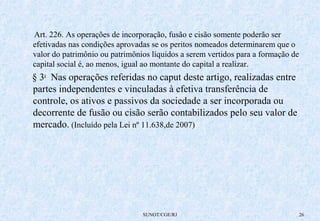 Art. 226. As operações de incorporação, fusão e cisão somente poderão ser 
efetivadas nas condições aprovadas se os peritos nomeados determinarem que o 
valor do patrimônio ou patrimônios líquidos a serem vertidos para a formação de 
capital social é, ao menos, igual ao montante do capital a realizar. 
§ 3o Nas operações referidas no caput deste artigo, realizadas entre 
partes independentes e vinculadas à efetiva transferência de 
controle, os ativos e passivos da sociedade a ser incorporada ou 
decorrente de fusão ou cisão serão contabilizados pelo seu valor de 
mercado. (Incluído pela Lei nº 11.638,de 2007) 
SUNOT/CGE/RJ 26 
 