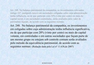 Art. 248. No balanço patrimonial da companhia, os investimentos relevantes 
(artigo 247, parágrafo único) em sociedades coligadas sobre cuja administração 
tenha influência, ou de que participe com 20% (vinte por cento) ou mais do 
capital social, e em sociedades controladas, serão avaliados pelo valor de 
patrimônio líquido, de acordo com as seguintes normas: 
Art. 248. No balanço patrimonial da companhia, os investimentos 
em coligadas sobre cuja administração tenha influência significativa, 
ou de que participe com 20% (vinte por cento) ou mais do capital 
votante, em controladas e em outras sociedades que façam parte de 
um mesmo grupo ou estejam sob controle comum serão avaliados 
pelo método da equivalência patrimonial, de acordo com as 
seguintes normas: (Redação dada pela Lei nº 11.638,de 2007) 
SUNOT/CGE/RJ 27 
 