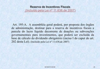 Art. 195-A. A assembléia geral poderá, por proposta dos órgãos 
de administração, destinar para a reserva de incentivos fiscais a 
parcela do lucro líquido decorrente de doações ou subvenções 
governamentais para investimentos, que poderá ser excluída da 
base de cálculo do dividendo obrigatório (inciso I do caput do art. 
202 desta Lei). (Incluído pela Lei nº 11.638,de 2007) 
SUNOT/CGE/RJ 28 
 