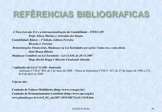 A Nova Leis das S/A e a internacionalização da Contabilidade - FIFECAPI 
Profs. Eliseu Martins e Ariovaldo dos Santos 
Contabilidade Básica – 4ª Edição, Editora Ferreira 
Ricardo J. Ferreira 
Demonstrações Financeiras, Mudanças na Lei Sociedades por ações: Como era e como ficou 
Osni Moura Ribeiro 
Mudanças Contábeis na Lei Societária – Lei 11.638, de 28-12-2007 
Hugo Rocha Braga e Marcelo Cavalcanti Almeida 
• Aplicação da Lei nº 11.638 - Instrução 
Instrução CVM nº 469, de 2 de maio de 2008 - Altera as Instruções CVM n° 247, de 27 de março de 1996 e 331, 
de 4 de abril de 2000 
Veja no site: 
Comissão de Valores Mobiliários (http://www.cvm.gov.br) 
Comissão de Pronunciamentos Contábeis (http://www.cpc.org.br) 
www.planalto.gov.br/ccivil_03/_ato2007-2010/2007/Lei/L11638.htm 
SUNOT/CGE/RJ 38 
