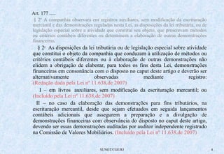 Art. 177 ..... 
§ 2º A companhia observará em registros auxiliares, sem modificação da escrituração 
mercantil e das demonstrações reguladas nesta Lei, as disposições da lei tributária, ou de 
legislação especial sobre a atividade que constitui seu objeto, que prescrevam métodos 
ou critérios contábeis diferentes ou determinem a elaboração de outras demonstrações 
financeiras. 
§ 2o As disposições da lei tributária ou de legislação especial sobre atividade 
que constitui o objeto da companhia que conduzam à utilização de métodos ou 
critérios contábeis diferentes ou à elaboração de outras demonstrações não 
elidem a obrigação de elaborar, para todos os fins desta Lei, demonstrações 
financeiras em consonância com o disposto no caput deste artigo e deverão ser 
alternativamente observadas mediante registro: 
(Redação dada pela Lei nº 11.638,de 2007) 
I – em livros auxiliares, sem modificação da escrituração mercantil; ou 
(Incluído pela Lei nº 11.638,de 2007) 
II – no caso da elaboração das demonstrações para fins tributários, na 
escrituração mercantil, desde que sejam efetuados em seguida lançamentos 
contábeis adicionais que assegurem a preparação e a divulgação de 
demonstrações financeiras com observância do disposto no caput deste artigo, 
devendo ser essas demonstrações auditadas por auditor independente registrado 
na Comissão de Valores Mobiliários. (Incluído pela Lei nº 11.638,de 2007) 
SUNOT/CGE/RJ 4 
 