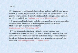 Art.177... 
§ 5o As normas expedidas pela Comissão de Valores Mobiliários a que se 
refere o § 3o deste artigo deverão ser elaboradas em consonância com os 
padrões internacionais de contabilidade adotados nos principais mercados 
de valores mobiliários. (Incluído pela Lei nº 11.638,de 2007) 
§ 6o As companhias fechadas poderão optar por observar as normas sobre 
demonstrações financeiras expedidas pela Comissão de Valores 
Mobiliários para as companhias abertas. 
(Incluído pela Lei nº 11.638,de 2007) 
§ 7o Os lançamentos de ajuste efetuados exclusivamente para 
harmonização de normas contábeis, nos termos do § 2o deste artigo, e as 
demonstrações e apurações com eles elaboradas não poderão ser base de 
incidência de impostos e contribuições nem ter quaisquer outros efeitos 
tributários. (Incluído pela Lei nº 11.638,de 2007) 
SUNOT/CGE/RJ 5 
 