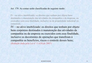 Art. 179. As contas serão classificadas do seguinte modo: 
IV - no ativo imobilizado: os direitos que tenham por objeto bens 
destinados à manutenção das atividades da companhia e da empresa, ou 
exercidos com essa finalidade, inclusive os de propriedade industrial ou 
comercial; 
IV – no ativo imobilizado: os direitos que tenham por objeto 
bens corpóreos destinados à manutenção das atividades da 
companhia ou da empresa ou exercidos com essa finalidade, 
inclusive os decorrentes de operações que transfiram à 
companhia os benefícios, riscos e controle desses bens; 
(Redação dada pela Lei nº 11.638,de 2007) 
SUNOT/CGE/RJ 8 
 