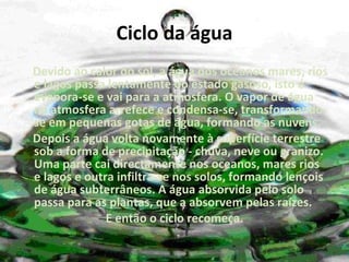 Ciclo da água Devido ao calor do sol, a água dos oceanos mares, rios e lagos passa lentamente do estado gasoso, isto é evapora-se e vai para a atmosfera. O vapor de água na atmosfera arrefece e condensa-se, transformando-se em pequenas gotas de água, formando as nuvens. Depois a água volta novamente à superfície terrestre sob a forma de precipitação - chuva, neve ou granizo. Uma parte cai directamente nos oceanos, mares rios e lagos e outra infiltra-se nos solos, formando lençois de água subterrâneos. A água absorvida pelo solo passa para as plantas, que a absorvem pelas raízes.  E então o ciclo recomeça. 