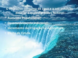 O excessivo consumo de água e a sua poluição deve-se a quatro grandes factores: Aumento Populacional; Desenvolvimento Industrial; Incremento da Irrigação na Agricultura; Efeito de Estufa. 