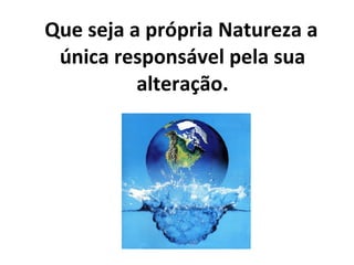 Que seja a própria Natureza a única responsável pela sua alteração. 