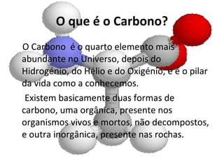 O que é o Carbono? O Carbono  é o quarto elemento mais abundante no Universo, depois do Hidrogénio, do Hélio e do Oxigénio, e é o pilar da vida como a conhecemos. Existem basicamente duas formas de carbono, uma orgânica, presente nos organismos vivos e mortos, não decompostos, e outra inorgânica, presente nas rochas. 