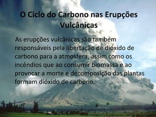 O Ciclo do Carbono nas Erupções Vulcânicas As erupções vulcânicas são também responsáveis pela libertação de dióxido de carbono para a atmosfera, assim como os incêndios que ao consumir biomassa e ao provocar a morte e decomposição das plantas formam dióxido de carbono. 