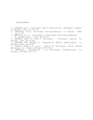 BIBLIOGRAFIA


1. THOMSON, R.G., Patologia Geral Veterinária, Guanabara Koogan,
1a edição, 1983, pp 76-77.
2. CHEVILLE, N.F., Patologia Celular,Manole, 1a edição, 1980,
    pp 17-19.
3. CHEVILLE, N. F., Introdução à Patologia Veterinária,Manole,
   1a. edição bras., 1994, pp 41-55.
4. BARRETO NETO et ALLI., Patologia - Processos Gerais, 3a.
edição, 1992, pp 66-68.
5. ANDRADE DOS SANTOS,J., Diagnóstico Médico Veterinário, 7a.
edição, 1989, pp 28-29.
6. CORREA PALEJO et alli., Texto de Patologia, Presa mádica
mexicana, 1a. edição,1970,pp 1169-1181.
7. TAMAYO,P., Introducion a la Patología, Panamericana, 2a.
edição, 1987,pp 128-135.
 